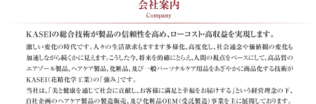 会社案内 Company
KASEIの総合技術が製品の信頼性を高め、ローコスト・高収益を実現します。
激しい変化の時代です。人々の生活欲求もますます多様化、高度化し、社会通念や価値観の変化も加速しながら続くかに見えます。こうした今、将来を的確にとらえ、人間の視点をベースにして、高品質のエアゾール製品、ヘアケア製品、化粧品、及び一般パーソナルケア用品をあざやかに商品化する技術がKASEI（花精化学工業）の「強み」です。
当社は、「美と健康を通じて社会に貢献し、お客様に満足と幸福をお届けする」という経営理念の下、自社企画のヘアケア製品の製造販売、及び化粧品OEM（受託製造）事業を主に展開しております。