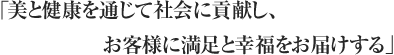 「美と健康を通じて社会に貢献し、お客様に満足と幸福をお届けする」