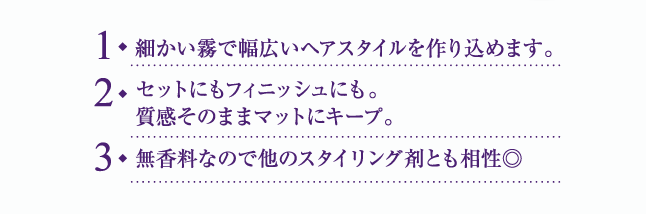 1. 細かい霧で幅広いヘアスタイルを作り込めます。 2. セットにもフィニッシュにも。質感そのままマットにキープ。 3. 無香料なので他のスタイリング剤とも相性◎