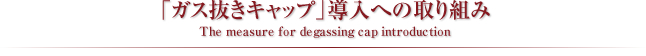 「ガス抜きキャップ」導入への取り組み
The measure for degassing cap intorduction