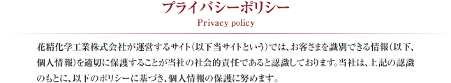 プライバシーポリシー Privacy policy
花精化学工業株式会社が運営するサイト（以下当サイトという）では、お客さまを識別できる情報（以下、個人情報）を適切に保護することが当社の社会的責任であると認識しております。当社は、上記の認識のもとに、以下のポリシーに基づき、個人情報の保護に努めます。