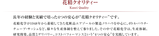  花精クオリティー Kasei Quality
花精化学が1948年から蓄積してきた化粧品エアゾールの製造ノウハウを中心に、ボトル・パウチ・チューブ・サッシェなど、様々な生産体制を整えて参りました。
その中で花精化学は、生産体制、研究開発、品質とデリバリー、コストパフォーマンスという“４つの安心”を実践しています。