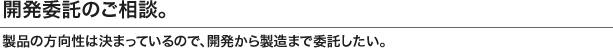 生産委託のご相談。 商品の基本仕様が決まっているので、生産を委託したい。