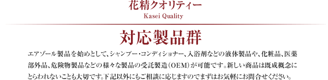 花精クオリティー Kasei Quality
対応製品群
エアゾール製品を始めとして、シャンプー・コンディショナー、入浴剤などの液体製品や、化粧品、医薬部外品、危険物製品などの様々な製品の受託製造（OEM）が可能です。新しい商品は既成概念にとらわれないことも大切です。下記以外にもご相談に応じますのでまずはお気軽にお問合せください。