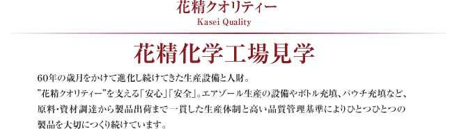 花精クオリティー Kasei Quality
花精化学工場見学
60年の歳月をかけて進化し続けてきた生産設備と人財。
“花精クオリティー”を支える「安心」「安全」。エアゾール生産の設備やボトル充填、パウチ充填など、原料・資材調達から製品出荷まで一貫した生産体制と高い品質管理基準によりひとつひとつの製品を大切につくり続けています。