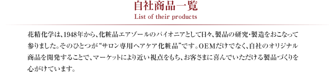 自社商品一覧 List of their products
花精化学は、1948年から、化粧品エアゾールのパイオニアとして日々、製品の研究・製造をおこなって参りました。そのひとつが“サロン専用ヘアケア化粧品”です。OEMだけでなく、自社のオリジナル商品を開発することで、マーケットにより近い視点をもち、お客さまに喜んでいただける製品づくりを心がけています。