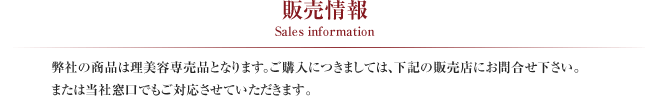 販売情報 Sales information
弊社の商品は理美容専売品となります。ご購入につきましては、下記の販売店にお問合せください。または当社窓口でもご対応させていただきます。